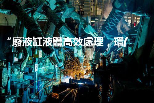 “廢液缸液體高效處理，環(huán)保新篇章開啟！”